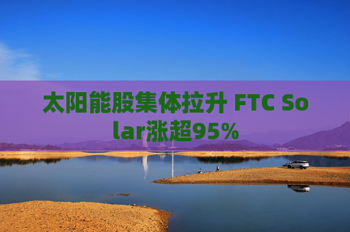 太阳能股集体拉升 FTC Solar涨超95%