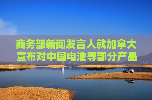 商务部新闻发言人就加拿大宣布对中国电池等部分产品拟加征附加税征求公众意见答记者问