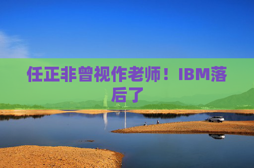 任正非曾视作老师！IBM落后了