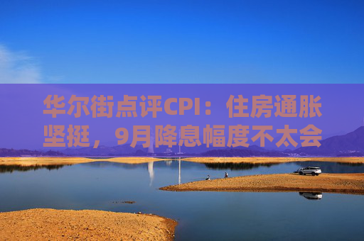 华尔街点评CPI：住房通胀坚挺，9月降息幅度不太会是50基点