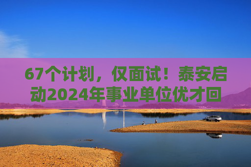 67个计划，仅面试！泰安启动2024年事业单位优才回引，30日报名