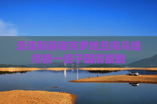 泽连斯基称克罗地亚向乌提供新一揽子国防援助