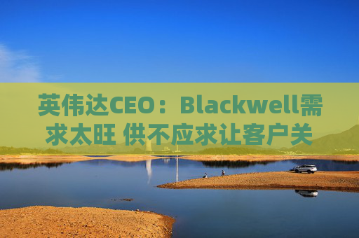 英伟达CEO：Blackwell需求太旺 供不应求让客户关系变得紧张