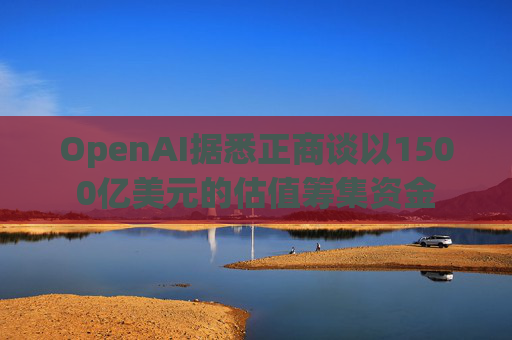 OpenAI据悉正商谈以1500亿美元的估值筹集资金