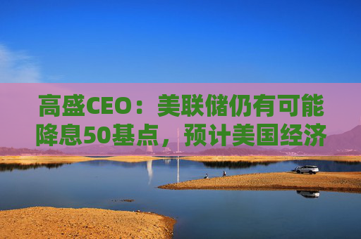 高盛CEO：美联储仍有可能降息50基点，预计美国经济可以软着陆