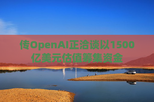 传OpenAI正洽谈以1500亿美元估值筹集资金