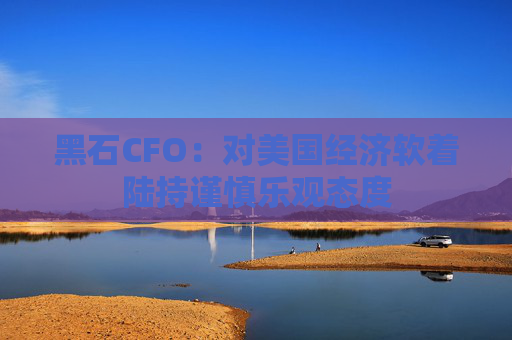 黑石CFO：对美国经济软着陆持谨慎乐观态度