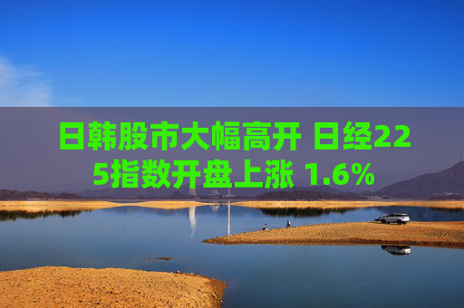 日韩股市大幅高开 日经225指数开盘上涨 1.6%