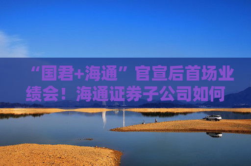 “国君+海通”官宣后首场业绩会！海通证券子公司如何整合最受关注