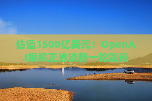 估值1500亿美元！OpenAI据称正洽谈新一轮融资