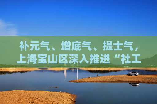 补元气、增底气、提士气，上海宝山区深入推进“社工成长计划”