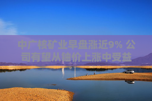 中广核矿业早盘涨近9% 公司有望从铀价上涨中受益