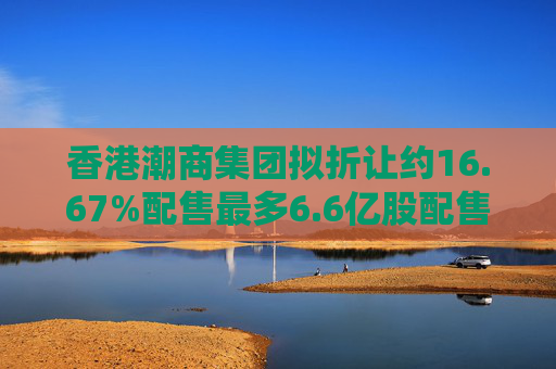 香港潮商集团拟折让约16.67%配售最多6.6亿股配售股份 净筹约4.8亿港元