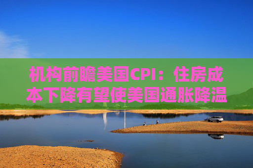 机构前瞻美国CPI：住房成本下降有望使美国通胀降温