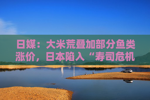 日媒：大米荒叠加部分鱼类涨价，日本陷入“寿司危机”