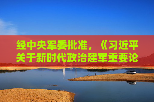 经中央军委批准，《习近平关于新时代政治建军重要论述选编》印发全军