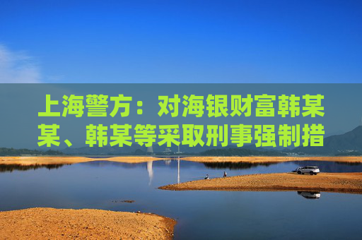 上海警方：对海银财富韩某某、韩某等采取刑事强制措施 公司涉嫌非法集资犯罪