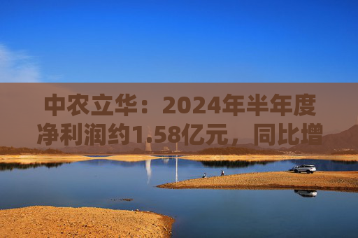 中农立华：2024年半年度净利润约1.58亿元，同比增加3.81%