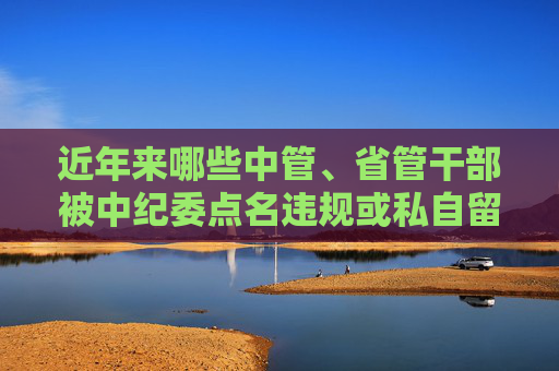 近年来哪些中管、省管干部被中纪委点名违规或私自留存涉密文件？