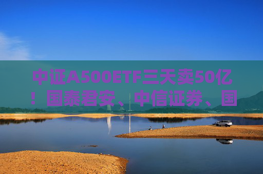 中证A500ETF三天卖50亿！国泰君安、中信证券、国投证券冲锋在前，有基金公司进度条完成70%，不排除明天结募