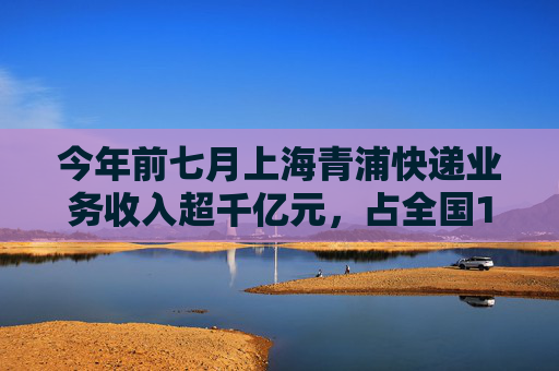 今年前七月上海青浦快递业务收入超千亿元，占全国14.6%