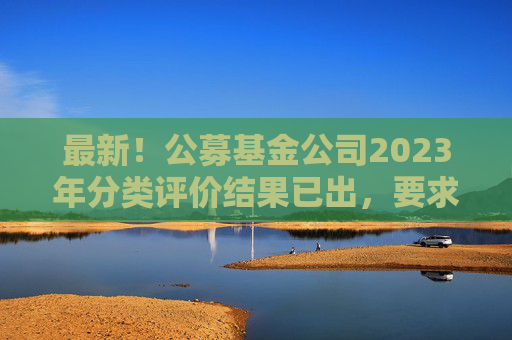 最新！公募基金公司2023年分类评价结果已出，要求不得做商业宣传