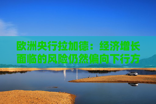 欧洲央行拉加德：经济增长面临的风险仍然偏向下行方向