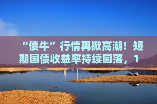 “债牛”行情再掀高潮！短期国债收益率持续回落，10年期、30年期国债收益率跌至年内低点