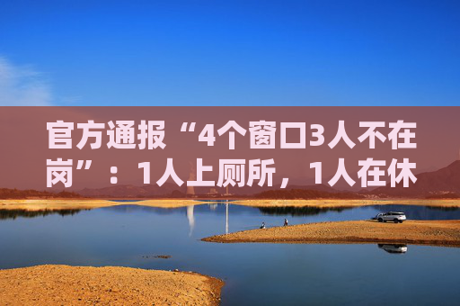 官方通报“4个窗口3人不在岗”：1人上厕所，1人在休假，1人在后台…