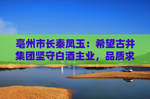 亳州市长秦凤玉：希望古井集团坚守白酒主业，品质求真，品行求善，品牌求美