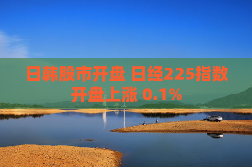 日韩股市开盘 日经225指数开盘上涨 0.1%