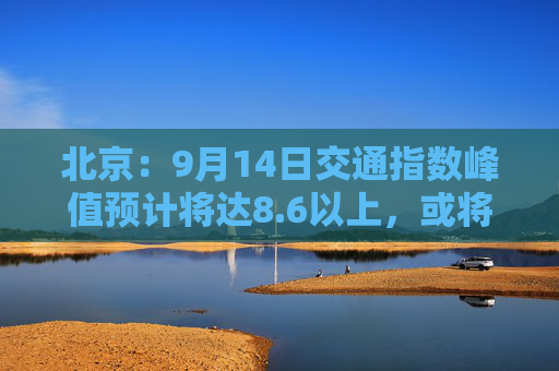 北京：9月14日交通指数峰值预计将达8.6以上，或将成为“全年最堵日”