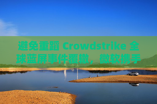 避免重蹈 Crowdstrike 全球蓝屏事件覆辙，微软携手安全公司探讨改善 Win10 / Win11 安全更新机制