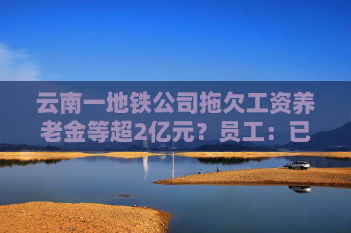 云南一地铁公司拖欠工资养老金等超2亿元？员工：已经两个月没发工资