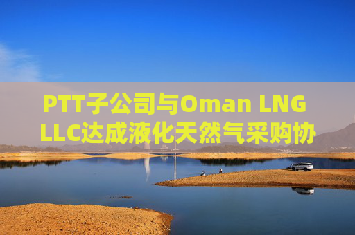 PTT子公司与Oman LNG LLC达成液化天然气采购协议