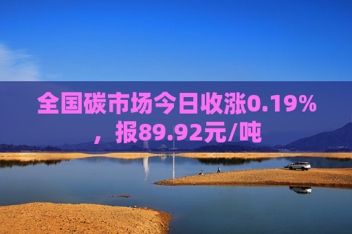 全国碳市场今日收涨0.19%，报89.92元/吨