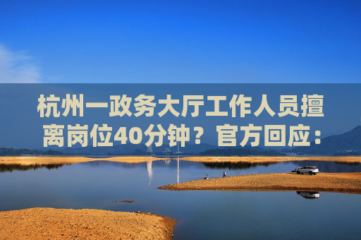 杭州一政务大厅工作人员擅离岗位40分钟？官方回应：不属实，其实不到10分钟