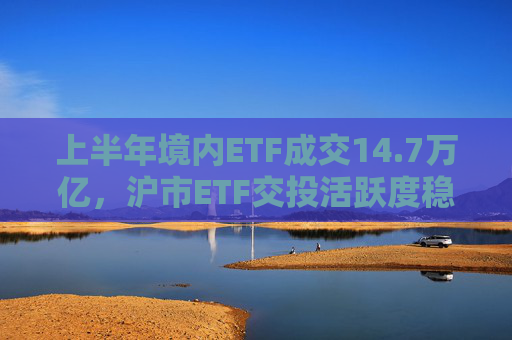 上半年境内ETF成交14.7万亿，沪市ETF交投活跃度稳居亚洲第一