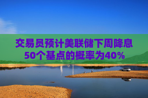 交易员预计美联储下周降息50个基点的概率为40%