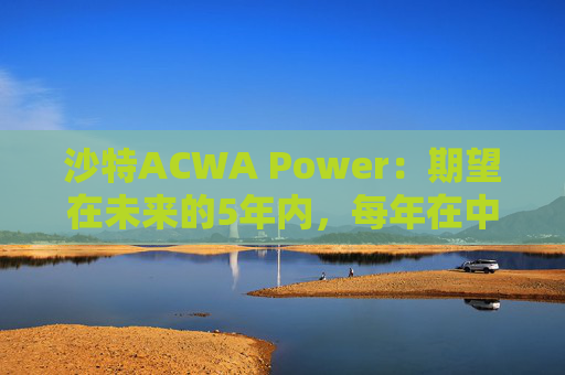 沙特ACWA Power：期望在未来的5年内，每年在中国市场投资100亿美元