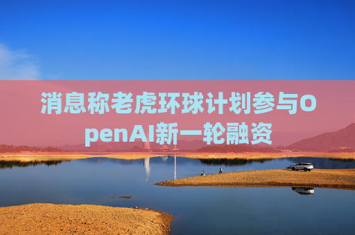 消息称老虎环球计划参与OpenAI新一轮融资