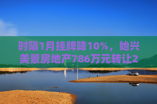 时隔1月挂牌降10%，始兴美景房地产786万元转让20%国有股权