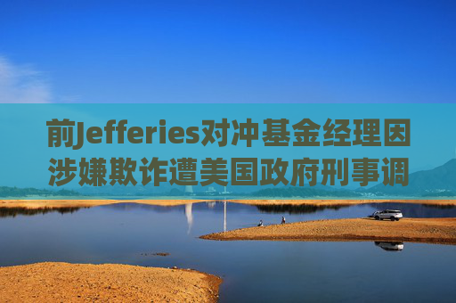 前Jefferies对冲基金经理因涉嫌欺诈遭美国政府刑事调查