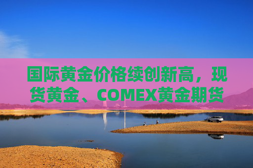 国际黄金价格续创新高，现货黄金、COMEX黄金期货本周均涨逾3%