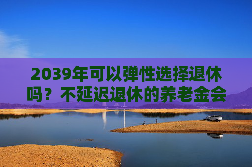 2039年可以弹性选择退休吗？不延迟退休的养老金会打折吗？专家解读