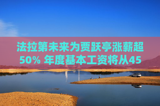 法拉第未来为贾跃亭涨薪超50% 年度基本工资将从45万美元调至68万美元