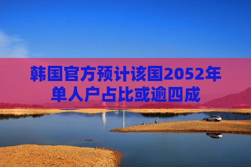 韩国官方预计该国2052年单人户占比或逾四成