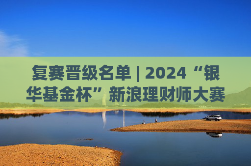 复赛晋级名单 | 2024“银华基金杯”新浪理财师大赛