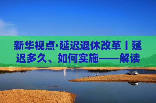 新华视点·延迟退休改革丨延迟多久、如何实施——解读延迟退休改革文件