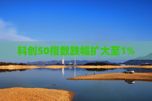 科创50指数跌幅扩大至1%